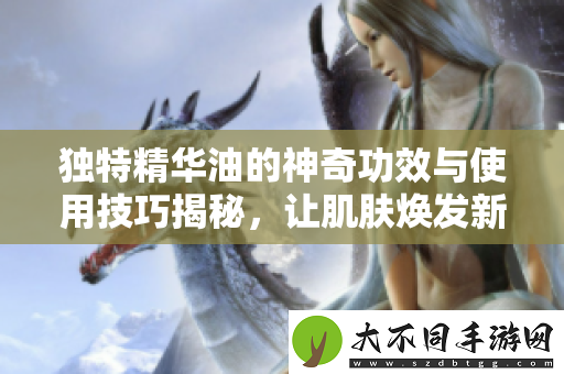 独特精华油的神奇功效与使用技巧揭秘，让肌肤焕发新生