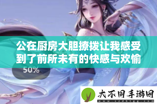 公在厨房大胆撩拨让我感受到了前所未有的快感与欢愉