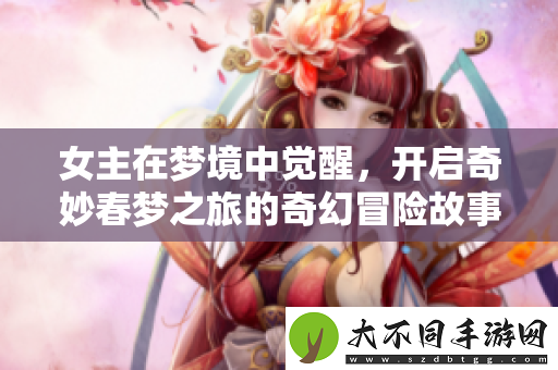 女主在梦境中觉醒，开启奇妙春梦之旅的奇幻冒险故事