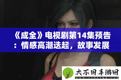 成全电视剧第14集预告：情感高潮迭起，故事发展引人期待