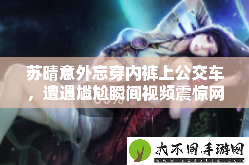 苏晴意外忘穿内裤上公交车，遭遇尴尬瞬间视频震惊网友