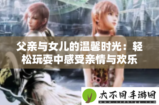 父亲与女儿的温馨时光：轻松玩耍中感受亲情与欢乐
