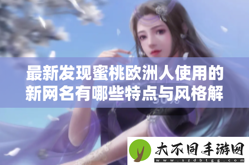 最新发现蜜桃欧洲人使用的新网名有哪些特点与风格解析