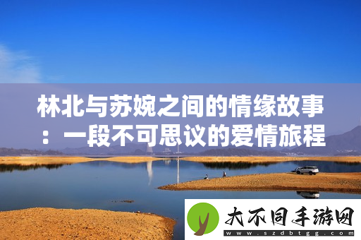林北与苏婉之间的情缘故事：一段不可思议的爱情旅程