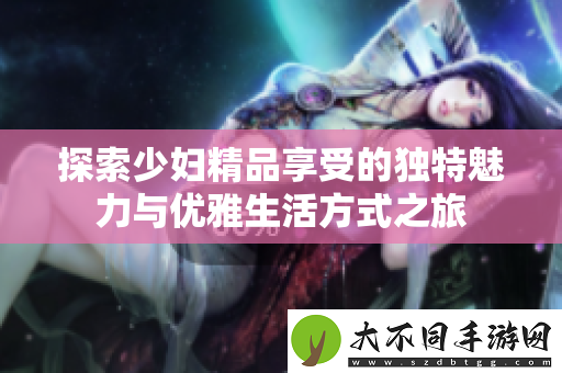 探索少妇精品享受的独特魅力与优雅生活方式之旅