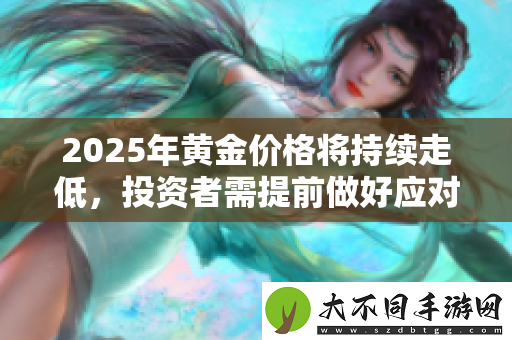 2025年黄金价格将持续走低，投资者需提前做好应对策略
