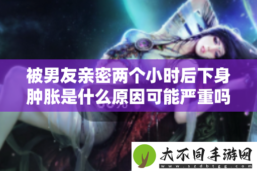 被男友亲密两个小时后下身肿胀是什么原因可能严重吗