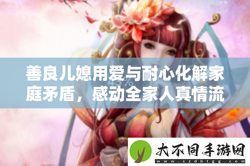 善良儿媳用爱与耐心化解家庭矛盾，感动全家人真情流露