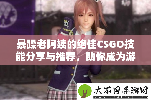暴躁老阿姨的绝佳CSGO技能分享与推荐，助你成为游戏高手