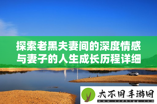 探索老黑夫妻间的深度情感与妻子的人生成长历程详细解析