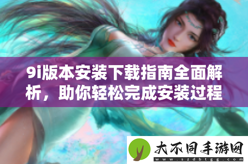 9i版本安装下载指南全面解析，助你轻松完成安装过程