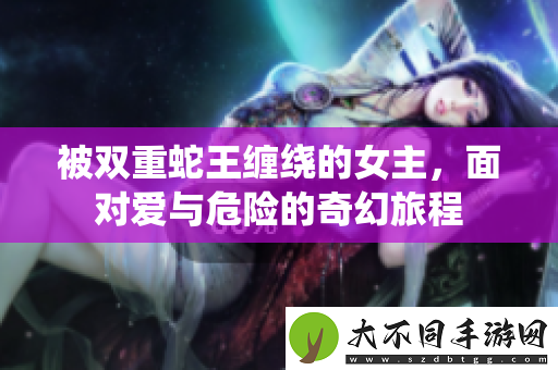 被双重蛇王缠绕的女主，面对爱与危险的奇幻旅程
