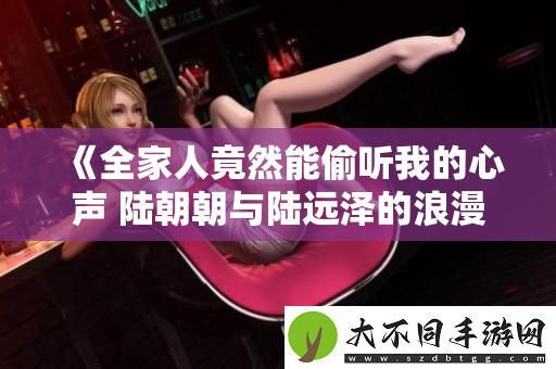 全家人竟然能偷听我的心声 陆朝朝与陆远泽的浪漫故事