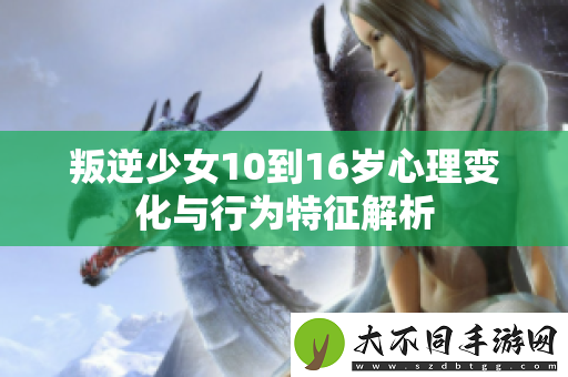 叛逆少女10到16岁心理变化与行为特征解析