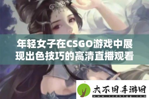 年轻女子在CSGO游戏中展现出色技巧的高清直播观看体验