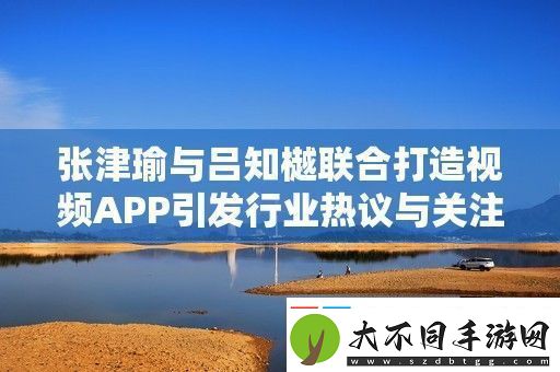 张津瑜与吕知樾联合打造视频APP引发行业热议与关注